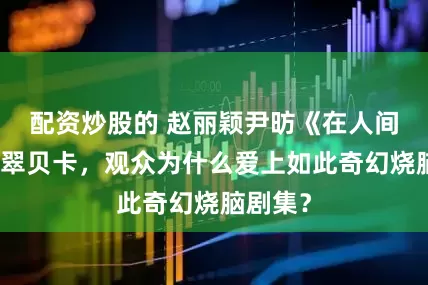 配资炒股的 赵丽颖尹昉《在人间》亮相翠贝卡，观众为什么爱上如此奇幻烧脑剧集？