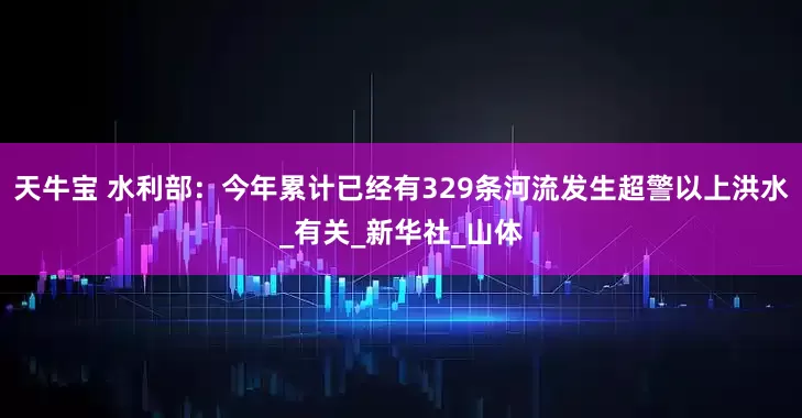 天牛宝 水利部：今年累计已经有329条河流发生超警以上洪水_有关_新华社_山体