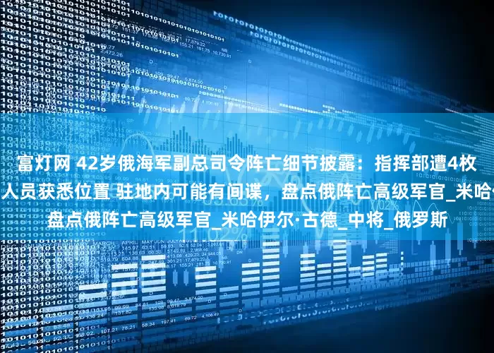 富灯网 42岁俄海军副总司令阵亡细节披露：指挥部遭4枚导弹攻击 乌无线电侦察人员获悉位置 驻地内可能有间谍，盘点俄阵亡高级军官_米哈伊尔·古德_中将_俄罗斯