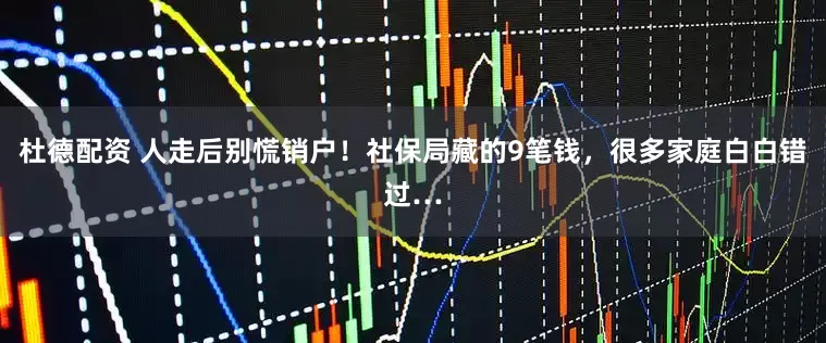 杜德配资 人走后别慌销户！社保局藏的9笔钱，很多家庭白白错过…