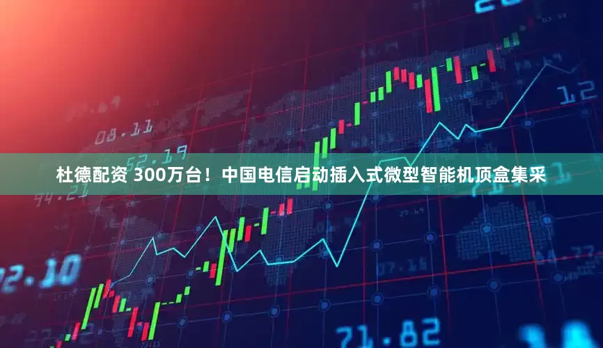 杜德配资 300万台！中国电信启动插入式微型智能机顶盒集采