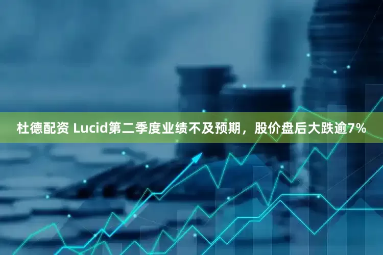 杜德配资 Lucid第二季度业绩不及预期，股价盘后大跌逾7%