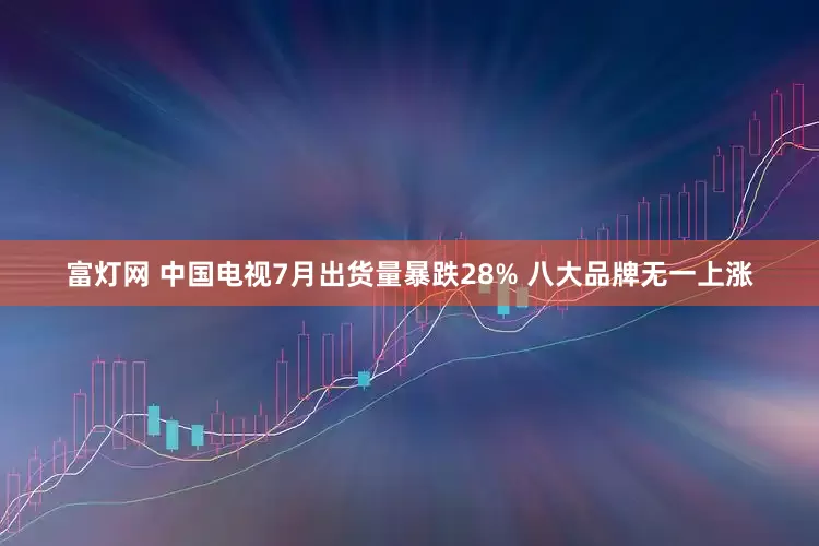 富灯网 中国电视7月出货量暴跌28% 八大品牌无一上涨