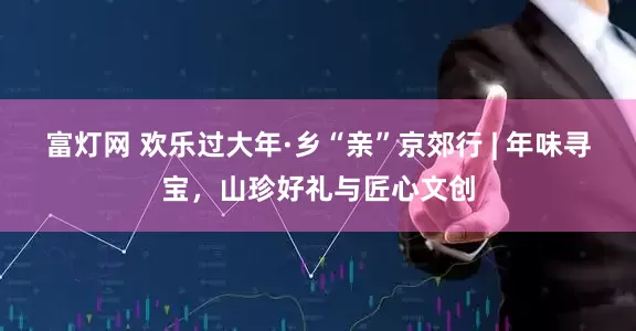 富灯网 欢乐过大年·乡“亲”京郊行 | 年味寻宝，山珍好礼与匠心文创